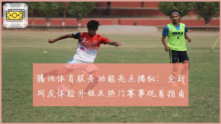 腾讯体育服务功能亮点揭秘：全新网友体验升级及热门赛事观看指南
