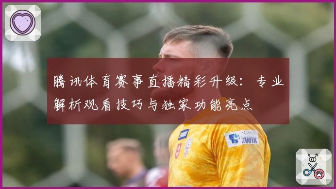 腾讯体育赛事直播精彩升级：专业解析观看技巧与独家功能亮点