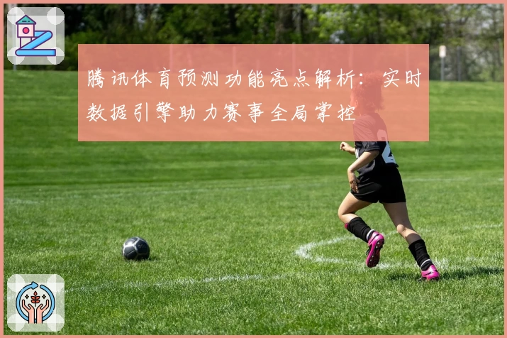 腾讯体育预测功能亮点解析：实时数据引擎助力赛事全局掌控