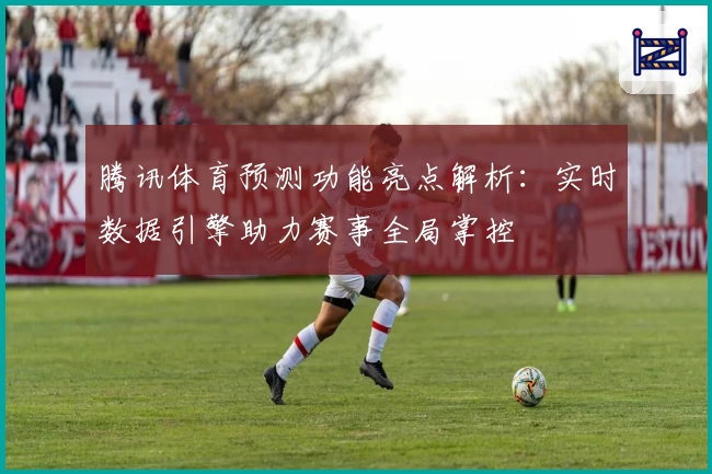 腾讯体育预测功能亮点解析：实时数据引擎助力赛事全局掌控