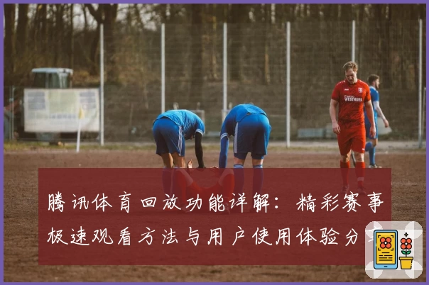 腾讯体育回放功能详解：精彩赛事极速观看方法与用户使用体验分享