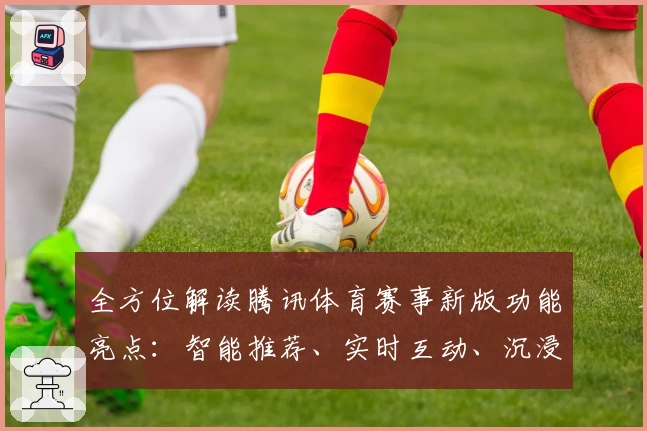 全方位解读腾讯体育赛事新版功能亮点：智能推荐、实时互动、沉浸式观赛体验