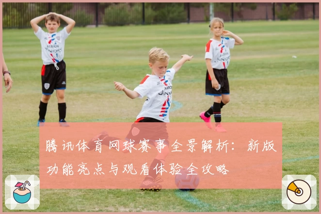 腾讯体育网球赛事全景解析：新版功能亮点与观看体验全攻略