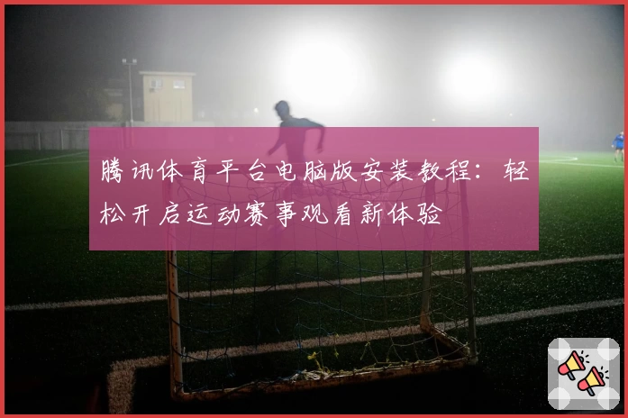 腾讯体育平台电脑版安装教程：轻松开启运动赛事观看新体验