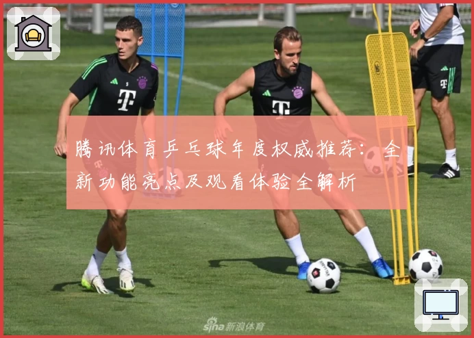 腾讯体育乒乓球年度权威推荐：全新功能亮点及观看体验全解析