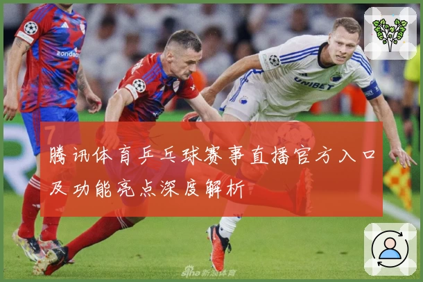 腾讯体育乒乓球赛事直播官方入口及功能亮点深度解析
