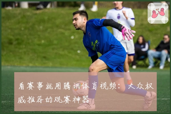 看赛事就用腾讯体育视频：大众权威推荐的观赛神器