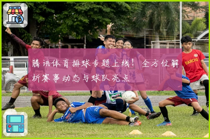 腾讯体育排球专题上线！全方位解析赛事动态与球队亮点