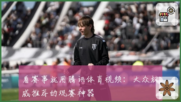 看赛事就用腾讯体育视频：大众权威推荐的观赛神器