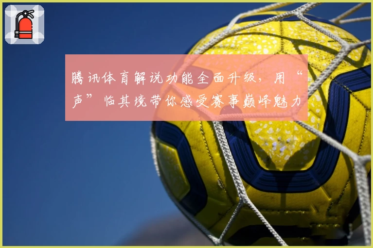 腾讯体育解说功能全面升级，用“声”临其境带你感受赛事巅峰魅力