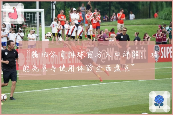 “腾讯体育排球官方入口详解：功能亮点与使用体验全面盘点”