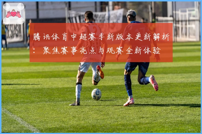 腾讯体育中超赛季新版本更新解析:聚焦赛事亮点与观赛全新体验