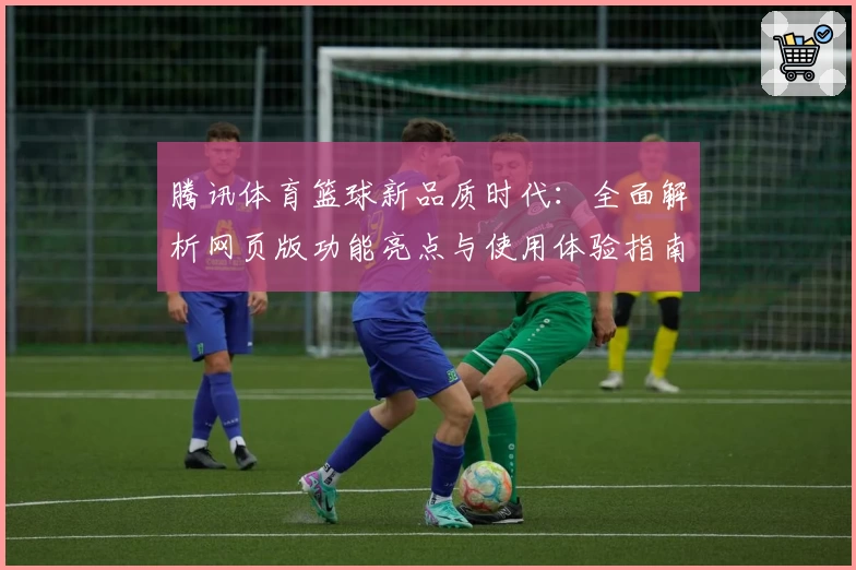腾讯体育篮球新品质时代:全面解析网页版功能亮点与使用体验指南