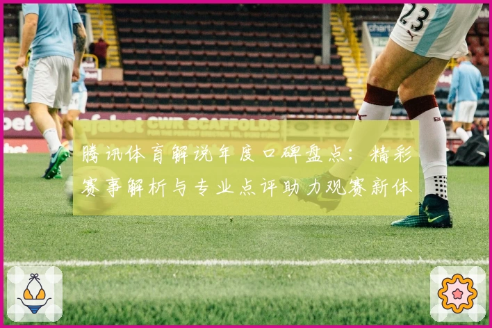 腾讯体育解说年度口碑盘点：精彩赛事解析与专业点评助力观赛新体验