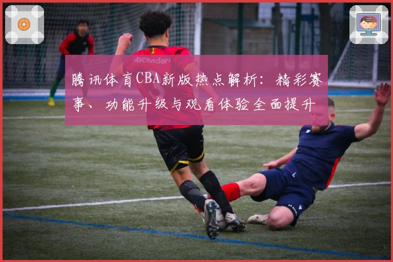 腾讯体育CBA新版热点解析：精彩赛事、功能升级与观看体验全面提升