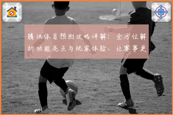 腾讯体育预测攻略详解：全方位解析功能亮点与玩家体验，让赛事更尽兴