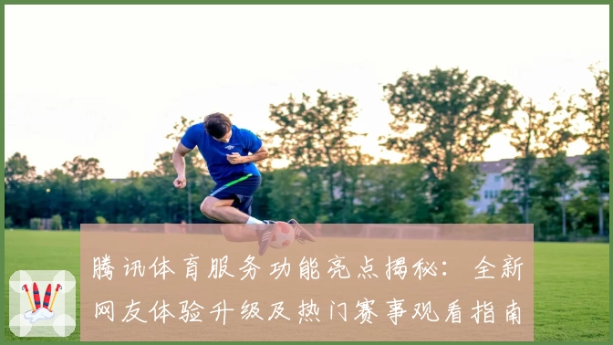 腾讯体育服务功能亮点揭秘：全新网友体验升级及热门赛事观看指南