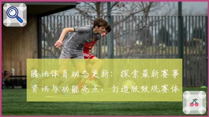 腾讯体育动态更新:探索最新赛事资讯与功能亮点,打造极致观赛体验