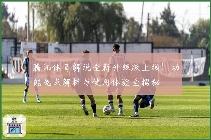 腾讯体育解说全新升级版上线！功能亮点解析与使用体验全揭秘