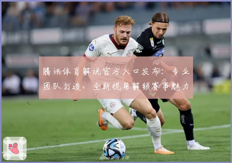 腾讯体育解说官方入口发布：专业团队打造，全新视角解锁赛事魅力！