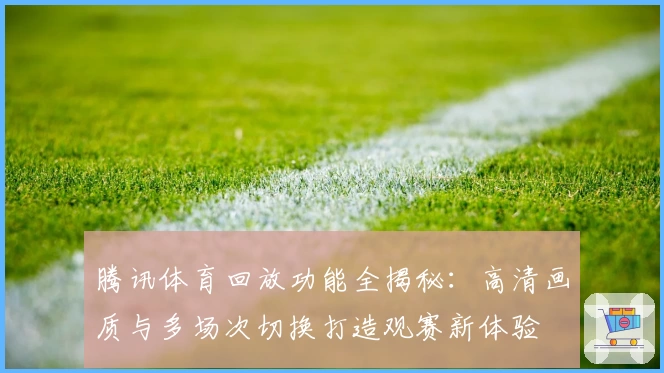 腾讯体育回放功能全揭秘：高清画质与多场次切换打造观赛新体验