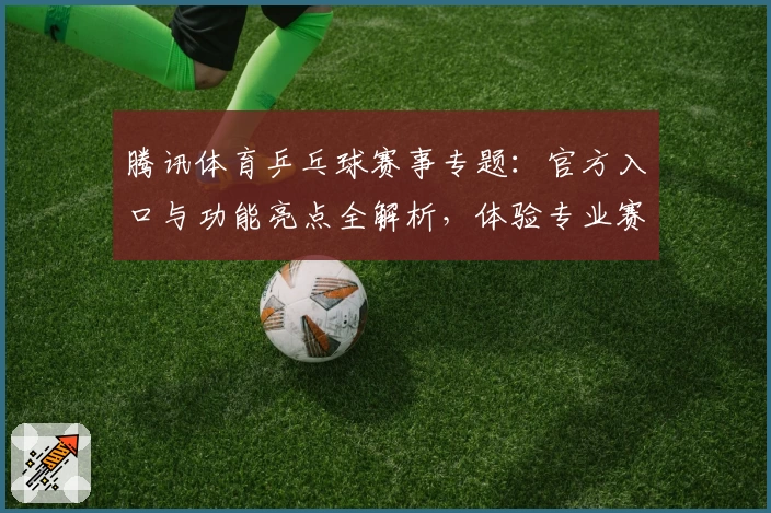 腾讯体育乒乓球赛事专题：官方入口与功能亮点全解析，体验专业赛事直播与数据追踪