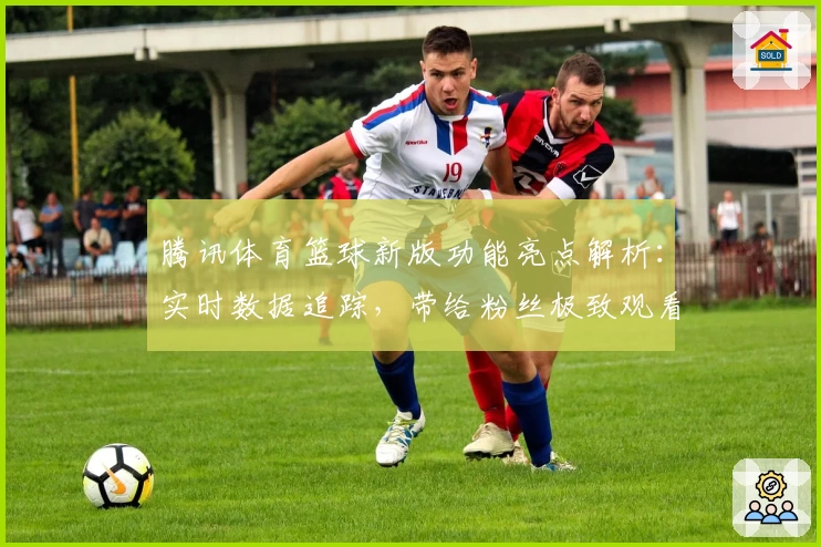 腾讯体育篮球新版功能亮点解析：实时数据追踪，带给粉丝极致观看体验