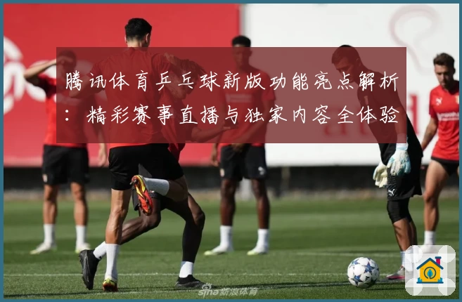 腾讯体育乒乓球新版功能亮点解析：精彩赛事直播与独家内容全体验