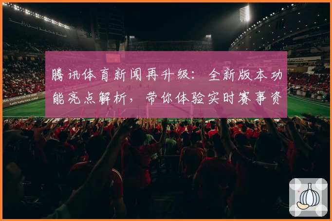 腾讯体育新闻再升级:全新版本功能亮点解析,带你体验实时赛事资讯与深度解读