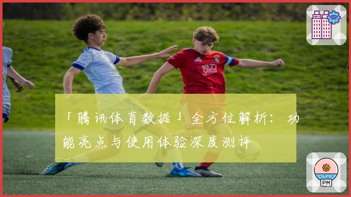 「腾讯体育数据」全方位解析：功能亮点与使用体验深度测评