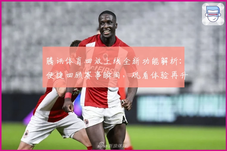 腾讯体育回放上线全新功能解析：便捷回顾赛事瞬间，观看体验再升级
