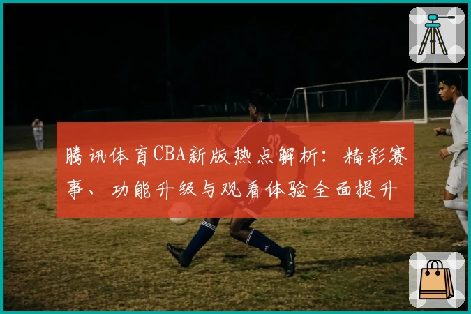 腾讯体育CBA新版热点解析:精彩赛事、功能升级与观看体验全面提升