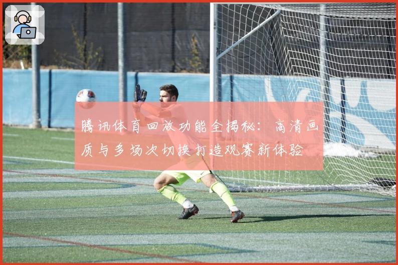 腾讯体育回放功能全揭秘：高清画质与多场次切换打造观赛新体验